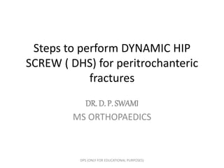 Steps to perform DYNAMIC HIP
SCREW ( DHS) for peritrochanteric
fractures
DR. D. P. SWAMI
MS ORTHOPAEDICS
DPS (ONLY FOR EDUCATIONAL PURPOSES)
 