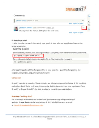 Drupal Geeks a Division of Ameex Technologies Corp 1701 E Woodfield Rd, Suite 211 Schaumburg, IL
60173
ii. Applying a patch
1. After creating the patch then apply your patch to your selected module as shown in the
below screenshot.
After applying patch all the changes will be in your local. So push the changes into the
respective origin.(ex: git push origin your origin)
Conclusion
Drupal 7 have lot of modules. Those modules are till now not ported to Drupal 8. We need the
maintainer, Contributor to drupal 8 community. So this document may help you to port from
Drupal 7 to Drupal 8. And it's the best practice to you and your organization.
How We Can Help You?
For a thorough assessment and professional guidance on upgrading your Drupal
website, Drupal Geeks can be reached out @ 312-340-7112 or send an email
to consult.drupalgeeks@ameexusa.com
 