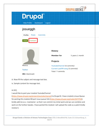 Drupal Geeks a Division of Ameex Technologies Corp 1701 E Woodfield Rd, Suite 211 Schaumburg, IL
60173
iii. Now fill the subject and message text box.
iv. Sample content for message text.
Hi XYZ,
I would like to port your module YoutubeChannel
(https://www.drupal.org/project/youtubechannel) to Drupal 8. I have created a Issue Queue
for porting this module D8 port issue queue link (https://www.drupal.org/node/2677758).
kindly add me as a maintainer so that I can commit my initial work and we can combine and
work on the further tweaks. I have ported the module I will upload the code as a patch kindly
review it.
 