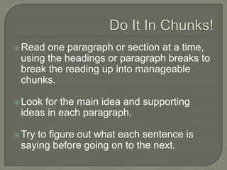 Do It In Chunks!
 Read one paragraph or section at a time,
using the headings or paragraph breaks to
break the reading up into manageable
chunks.
 Look for the main idea and supporting ideas
in each paragraph.
 Try to figure out what each sentence is saying
before going on to the next.
 