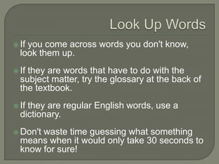 Look Up Words
 If you come across words you don't know, look
them up.
 If they are words that have to do with the subject
matter, try the glossary at the back of the textbook.
 If they are regular English words, use a dictionary.
 Don't waste time guessing what something means
when it would only take 30 seconds to know for
sure!
 