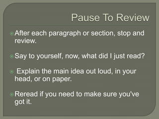 Pause To Review
 After each paragraph or section, stop and
review.
 Say to yourself, now, what did I just read?
 Explain the main idea out loud, in your head,
or on paper.
 Reread if you need to make sure you've got it.
 