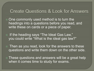 Create Questions & Look for
Answers
 One commonly used method is to turn the
headings into a questions before you read, and
write these on cards or a piece of paper.
 If the heading says “The Ideal Gas Law,”
you could write “What is the ideal gas law?”
 Then as you read, look for the answers to these
questions and write them down on the other side.
 These questions and answers will be a great help
when it comes time to study for exams.
 