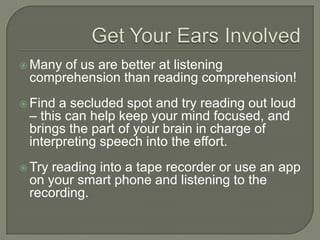 Get Your Ears Involved
 Many of us are better at listening
comprehension than reading comprehension!
 Find a secluded spot and try reading out loud
– this can help keep your mind focused, and
brings the part of your brain in charge of
interpreting speech into the effort.
 Try reading into a tape recorder or use an
app on your smart phone and listening to the
recording.
 