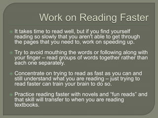 Work on Reading Faster
 It takes time to read well, but if you find yourself reading
so slowly that you aren't able to get through the pages
that you need to, work on speeding up.
 Try to avoid mouthing the words or following along with
your finger – read groups of words together rather than
each one separately.
 Concentrate on trying to read as fast as you can and still
understand what you are reading – just trying to read
faster can train your brain to do so.
 Practice reading faster with novels and “fun reads” and
that skill will transfer to when you are reading textbooks.
 