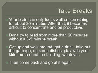 Take Breaks
 Your brain can only focus well on something for
about 20 minutes. After that, it becomes difficult to
concentrate and be productive.
 Don't try to read from more than 20 minutes
without a 3-5 minute break.
 Get up and walk around, get a drink, take out the
garbage, do some dishes, play with your kids, run
around the building, whatever.
 Then come back and go at it again
 