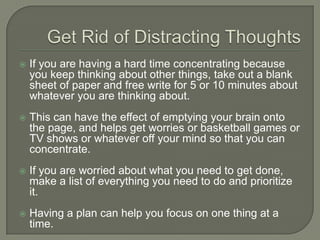 Get Rid of Distracting Thoughts
 If you are having a hard time concentrating because
you keep thinking about other things, take out a blank
sheet of paper and free write for 5 or 10 minutes about
whatever you are thinking about.
 This can have the effect of emptying your brain onto the
page, and helps get worries or basketball games or TV
shows or whatever off your mind so that you can
concentrate.
 If you are worried about what you need to get done,
make a list of everything you need to do and prioritize it.
 Having a plan can help you focus on one thing at a
time.
 