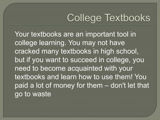 College Textbooks
Your textbooks are an important tool in
college learning. You may not have
cracked many textbooks in high school,
but if you want to succeed in college, you
need to become acquainted with your
textbooks and learn how to use them! You
paid a lot of money for them – don't let
that go to waste
 