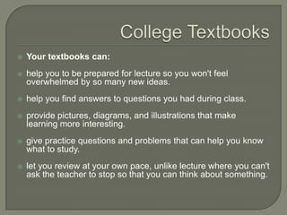College Textbooks
 Your textbooks can:
 help you to be prepared for lecture so you won't feel overwhelmed
by so many new ideas.
 help you find answers to questions you had during class.
 provide pictures, diagrams, and illustrations that make learning
more interesting.
 give practice questions and problems that can help you know
what to study.
 let you review at your own pace, unlike lecture where you can't ask
the teacher to stop so that you can think about something.
 