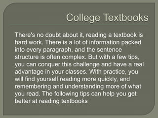 College Textbooks
There's no doubt about it, reading a textbook is
hard work. There is a lot of information packed
into every paragraph, and the sentence
structure is often complex. But with a few tips,
you can conquer this challenge and have a real
advantage in your classes. With practice, you will
find yourself reading more quickly, and
remembering and understanding more of what
you read. The following tips can help you get
better at reading textbooks
 