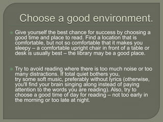 Choose a good environment.
 Give yourself the best chance for success by choosing a good
time and place to read. Find a location that is comfortable, but
not so comfortable that it makes you sleepy – a comfortable
upright chair in front of a table or desk is usually best – the
library may be a good place.
 Try to avoid reading where there is too much noise or too many
distractions. If total quiet bothers you,
try some soft music, preferably without lyrics (otherwise, you'll
find your brain singing along instead of paying attention to the
words you are reading). Also, try to choose a good time of day
for reading – not too early in the morning or too late at night.
 