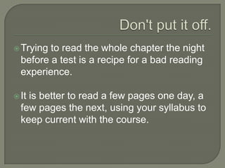 Don't put it off.
 Trying to read the whole chapter the night
before a test is a recipe for a bad reading
experience.
 It is better to read a few pages one day,
a few pages the next, using your syllabus
to keep current with the course.
 