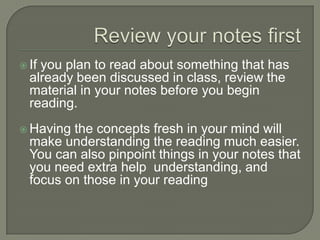 Review your notes first
 If you plan to read about something that has
already been discussed in class, review the
material in your notes before you begin
reading.
 Having the concepts fresh in your mind will
make understanding the reading much
easier. You can also pinpoint things in your
notes that you need extra help
understanding, and focus on those in your
reading
 