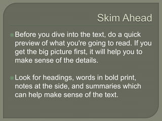 Skim Ahead
 Before you dive into the text, do a quick
preview of what you're going to read. If
you get the big picture first, it will help you
to make sense of the details.
 Look for headings, words in bold print,
notes at the side, and summaries which
can help make sense of the text.
 