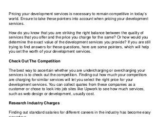 Pricing your development services is necessary to remain competitive in today’s
world. Ensure to take these pointers into account when pricing your development
services.
How do you know that you are striking the right balance between the quality of
services that you offer and the price you charge for the same? Or how would you
determine the exact value of the development services you provide? If you are still
trying to find answers for these questions, here are some pointers, which will help
you set the worth of your development services.
Check Out The Competition
The best way to ascertain whether you are undercharging or overcharging your
services is to check out the competition. Finding out how much your competitors
are charging for similar services will let you select the right price for your
development services. You can collect quotes from these companies as a
customer or chose to look into job sites like Upwork to see how much services,
such as web design or development, usually cost.
Research Industry Charges
Finding out standard salaries for different careers in the industry has become easy
 