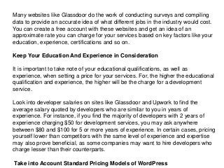 Many websites like Glassdoor do the work of conducting surveys and compiling
data to provide an accurate idea of what different jobs in the industry would cost.
You can create a free account with these websites and get an idea of an
approximate rate you can charge for your services based on key factors like your
education, experience, certifications and so on.
Keep Your Education And Experience in Consideration
It is important to take note of your educational qualifications, as well as
experience, when setting a price for your services. For, the higher the educational
qualification and experience, the higher will be the charge for a development
service.
Look into developer salaries on sites like Glassdoor and Upwork to find the
average salary quoted by developers who are similar to you in years of
experience. For instance, if you find the majority of developers with 2 years of
experience charging $50 for development services, you may ask anywhere
between $80 and $100 for 5 or more years of experience. In certain cases, pricing
yourself lower than competitors with the same level of experience and expertise
may also prove beneficial, as some companies may want to hire developers who
charge lesser than their counterparts.
Take into Account Standard Pricing Models of WordPress
 