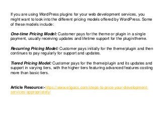 If you are using WordPress plugins for your web development services, you
might want to look into the different pricing models offered by WordPress. Some
of these models include:
One-time Pricing Model: Customer pays for the theme or plugin in a single
payment, usually receiving updates and lifetime support for the plugin/theme.
Recurring Pricing Model: Customer pays initially for the theme/plugin and then
continues to pay regularly for support and updates.
Tiered Pricing Model: Customer pays for the theme/plugin and its updates and
support in varying tiers, with the higher tiers featuring advanced features costing
more than basic tiers.
Article Resource:-https://www.eligocs.com/steps-to-price-your-development-
services-appropriately/
 