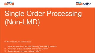 Single Order Processing
(Non-LMD)
In this module, we will discuss:
1. Who are the Non Last Mile Delivery(Non-LMD) Sellers?
2. Overview of the orders tab of the seller panel
3. How can you process a single order?
 
