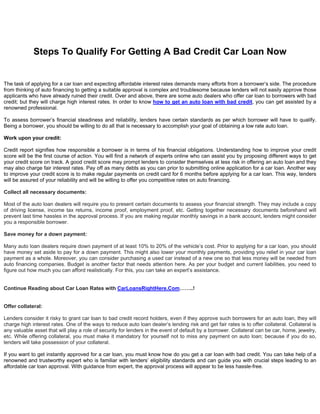 Steps To Qualify For Getting A Bad Credit Car Loan Now


The task of applying for a car loan and expecting affordable interest rates demands many efforts from a borrower’s side. The procedure
from thinking of auto financing to getting a suitable approval is complex and troublesome because lenders will not easily approve those
applicants who have already ruined their credit. Over and above, there are some auto dealers who offer car loan to borrowers with bad
credit; but they will charge high interest rates. In order to know how to get an auto loan with bad credit, you can get assisted by a
renowned professional.

To assess borrower’s financial steadiness and reliability, lenders have certain standards as per which borrower will have to qualify.
Being a borrower, you should be willing to do all that is necessary to accomplish your goal of obtaining a low rate auto loan.

Work upon your credit:

Credit report signifies how responsible a borrower is in terms of his financial obligations. Understanding how to improve your credit
score will be the first course of action. You will find a network of experts online who can assist you by proposing different ways to get
your credit score on track. A good credit score may prompt lenders to consider themselves at less risk in offering an auto loan and they
may also charge fair interest rates. Pay off as many debts as you can prior to submitting online application for a car loan. Another way
to improve your credit score is to make regular payments on credit card for 6 months before applying for a car loan. This way, lenders
will be assured of your reliability and will be willing to offer you competitive rates on auto financing.

Collect all necessary documents:

Most of the auto loan dealers will require you to present certain documents to assess your financial strength. They may include a copy
of driving license, income tax returns, income proof, employment proof, etc. Getting together necessary documents beforehand will
prevent last time hassles in the approval process. If you are making regular monthly savings in a bank account, lenders might consider
you a responsible borrower.

Save money for a down payment:

Many auto loan dealers require down payment of at least 10% to 20% of the vehicle’s cost. Prior to applying for a car loan, you should
have money set aside to pay for a down payment. This might also lower your monthly payments, providing you relief in your car loan
payment as a whole. Moreover, you can consider purchasing a used car instead of a new one so that less money will be needed from
auto financing companies. Budget is another factor that needs attention here. As per your budget and current liabilities, you need to
figure out how much you can afford realistically. For this, you can take an expert’s assistance.


Continue Reading about Car Loan Rates with CarLoansRightHere.Com……..!


Offer collateral:

Lenders consider it risky to grant car loan to bad credit record holders, even if they approve such borrowers for an auto loan, they will
charge high interest rates. One of the ways to reduce auto loan dealer’s lending risk and get fair rates is to offer collateral. Collateral is
any valuable asset that will play a role of security for lenders in the event of default by a borrower. Collateral can be car, home, jewelry,
etc. While offering collateral, you must make it mandatory for yourself not to miss any payment on auto loan; because if you do so,
lenders will take possession of your collateral.

If you want to get instantly approved for a car loan, you must know how do you get a car loan with bad credit. You can take help of a
renowned and trustworthy expert who is familiar with lenders’ eligibility standards and can guide you with crucial steps leading to an
affordable car loan approval. With guidance from expert, the approval process will appear to be less hassle-free.
 