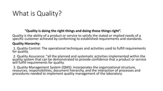 What is Quality?
“Quality is doing the right things and doing those things right”.
Quality is the ability of a product or service to satisfy the stated or implied needs of a
specific customer achieved by conforming to established requirements and standards.
Quality Hierarchy:
1. Quality Control: The operational techniques and activities used to fulfill requirements
for quality.
2. Quality Assurance: “all the planned and systematic activities implemented within the
quality system that can be demonstrated to provide confidence that a product or service
will fulfill requirements for quality.
3. Quality Management System (QMS): Incorporates the organizational structure,
resources, responsibilities, document hierarchy, and the interaction of processes and
procedures needed to implement quality management of the laboratory.
 