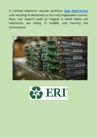 A certified electronic recycler performs data destruction
and recycling of electronics in the most responsible manner.
Now, one doesn’t need to imagine a world where old
electronics are sitting in landfills and harming the
environment.
 