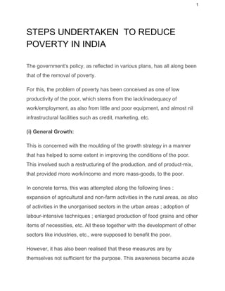 1 
STEPS UNDERTAKEN  TO REDUCE 
POVERTY IN INDIA 
 
The government’s policy, as reflected in various plans, has all along been 
that of the removal of poverty. 
For this, the problem of poverty has been conceived as one of low 
productivity of the poor, which stems from the lack/inadequacy of 
work/employment, as also from little and poor equipment, and almost nil 
infrastructural facilities such as credit, marketing, etc. 
(i) General Growth: 
This is concerned with the moulding of the growth strategy in a manner 
that has helped to some extent in improving the conditions of the poor. 
This involved such a restructuring of the production, and of product­mix, 
that provided more work/income and more mass­goods, to the poor. 
In concrete terms, this was attempted along the following lines : 
expansion of agricultural and non­farm activities in the rural areas, as also 
of activities in the unorganised sectors in the urban areas ; adoption of 
labour­intensive techniques ; enlarged production of food grains and other 
items of necessities, etc. All these together with the development of other 
sectors like industries, etc., were supposed to benefit the poor. 
However, it has also been realised that these measures are by 
themselves not sufficient for the purpose. This awareness became acute 
 