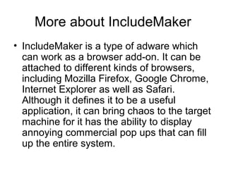 More about IncludeMaker
• IncludeMaker is a type of adware which
can work as a browser add-on. It can be
attached to different kinds of browsers,
including Mozilla Firefox, Google Chrome,
Internet Explorer as well as Safari.
Although it defines it to be a useful
application, it can bring chaos to the target
machine for it has the ability to display
annoying commercial pop ups that can fill
up the entire system.
 