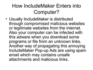 How IncludeMaker Enters into
Computer?
• Usually IncludeMaker is distributed
through compromised malicious websites
or legitimate websites from the internet.
Also your computer can be infected with
this adware when you download some
programs or file from an unknown links.
Another way of propagating this annoying
IncludeMaker Pop-up Ads are using spam
email which may contains unsafe
attachments and malicious links.
 