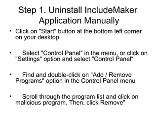 Step 1. Uninstall IncludeMaker
Application Manually
• Click on "Start" button at the bottom left corner
on your desktop.
• Select "Control Panel" in the menu, or click on
"Settings" option and select "Control Panel"
• Find and double-click on "Add / Remove
Programs" option in the Control Panel menu
• Scroll through the program list and click on
malicious program. Then, click Remove"
 