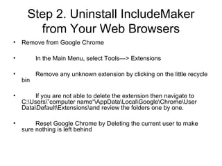 Step 2. Uninstall IncludeMaker
from Your Web Browsers
• Remove from Google Chrome
• In the Main Menu, select Tools—> Extensions
• Remove any unknown extension by clicking on the little recycle
bin
• If you are not able to delete the extension then navigate to
C:Users”computer name“AppDataLocalGoogleChromeUser
DataDefaultExtensionsand review the folders one by one.
• Reset Google Chrome by Deleting the current user to make
sure nothing is left behind
 