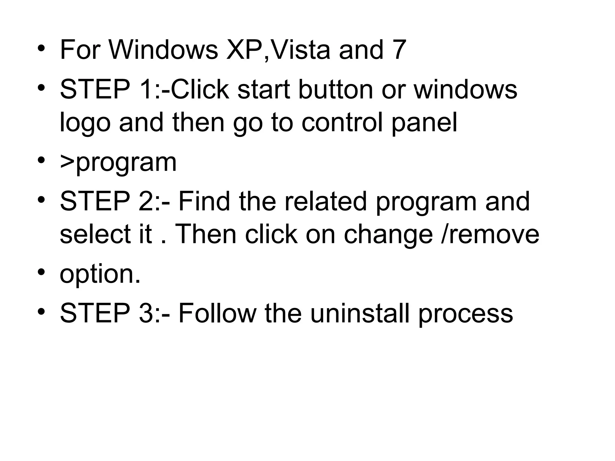 • For Windows XP,Vista and 7
• STEP 1:-Click start button or windows
logo and then go to control panel
• >program
• STEP 2:- Find the related program and
select it . Then click on change /remove
• option.
• STEP 3:- Follow the uninstall process
 
