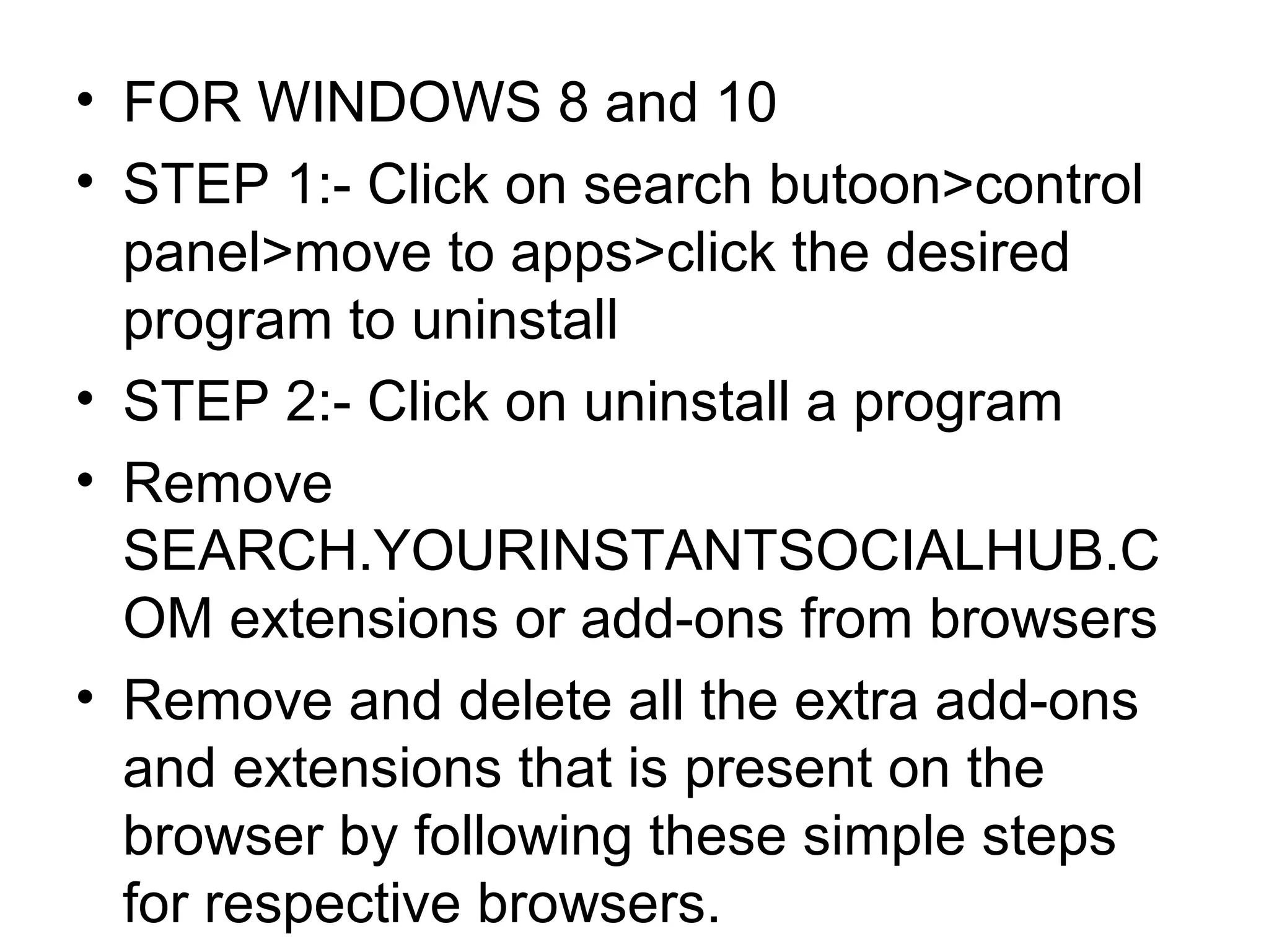 • FOR WINDOWS 8 and 10
• STEP 1:- Click on search butoon>control
panel>move to apps>click the desired
program to uninstall
• STEP 2:- Click on uninstall a program
• Remove
SEARCH.YOURINSTANTSOCIALHUB.C
OM extensions or add-ons from browsers
• Remove and delete all the extra add-ons
and extensions that is present on the
browser by following these simple steps
for respective browsers.
 