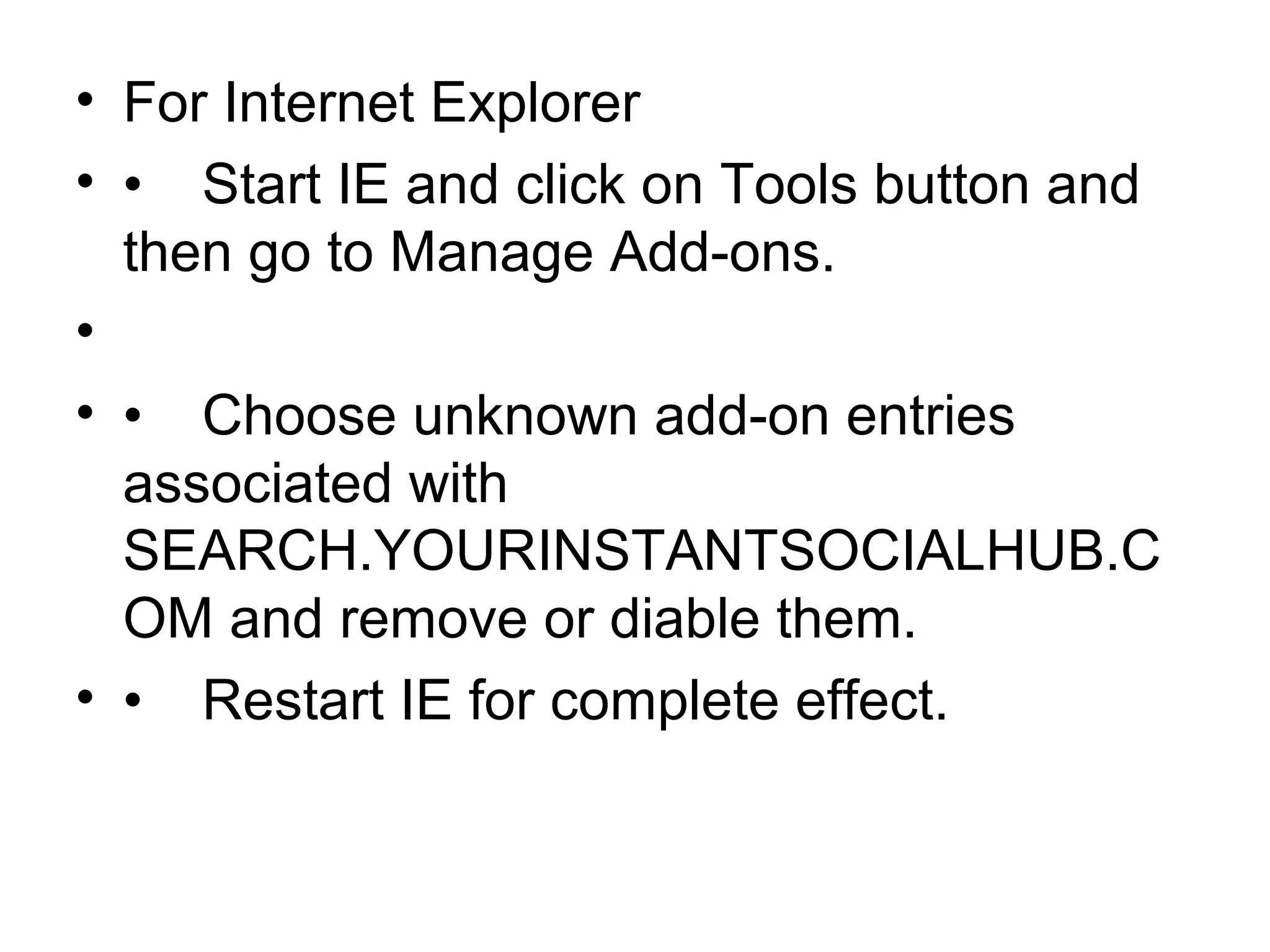 • For Internet Explorer
• • Start IE and click on Tools button and
then go to Manage Add-ons.
•
• • Choose unknown add-on entries
associated with
SEARCH.YOURINSTANTSOCIALHUB.C
OM and remove or diable them.
• • Restart IE for complete effect.
 