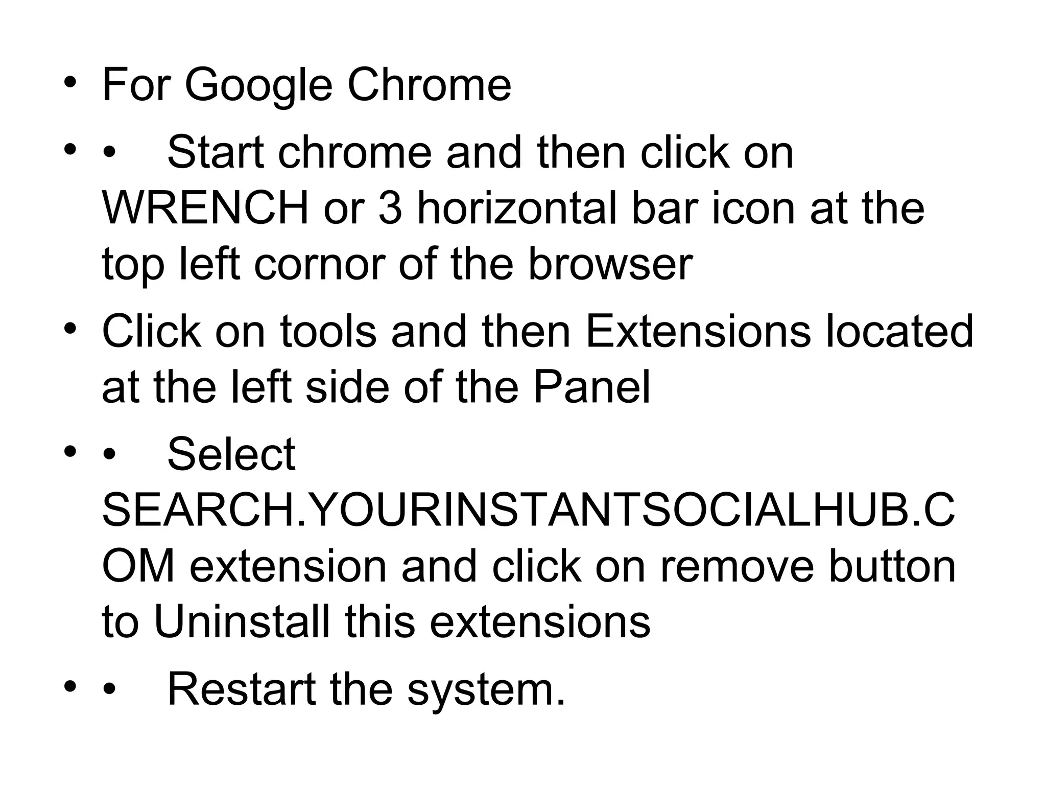 • For Google Chrome
• • Start chrome and then click on
WRENCH or 3 horizontal bar icon at the
top left cornor of the browser
• Click on tools and then Extensions located
at the left side of the Panel
• • Select
SEARCH.YOURINSTANTSOCIALHUB.C
OM extension and click on remove button
to Uninstall this extensions
• • Restart the system.
 