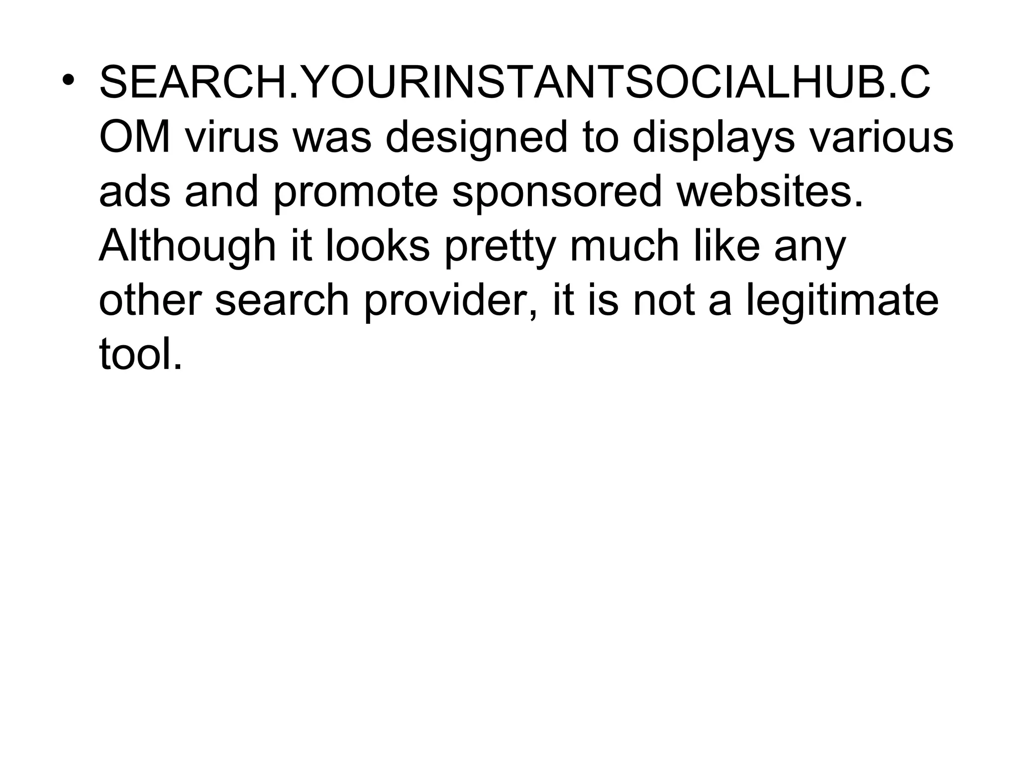• SEARCH.YOURINSTANTSOCIALHUB.C
OM virus was designed to displays various
ads and promote sponsored websites.
Although it looks pretty much like any
other search provider, it is not a legitimate
tool.
 