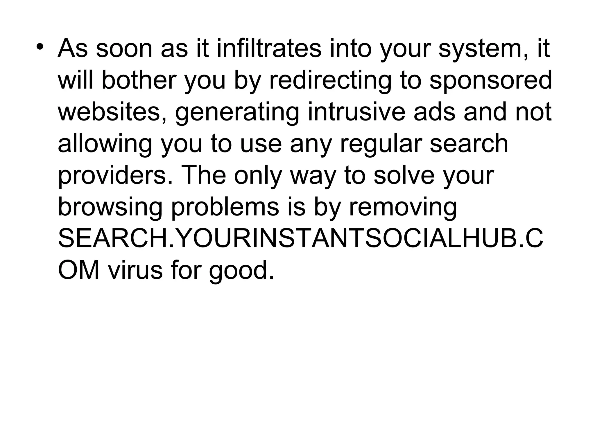 • As soon as it infiltrates into your system, it
will bother you by redirecting to sponsored
websites, generating intrusive ads and not
allowing you to use any regular search
providers. The only way to solve your
browsing problems is by removing
SEARCH.YOURINSTANTSOCIALHUB.C
OM virus for good.
 