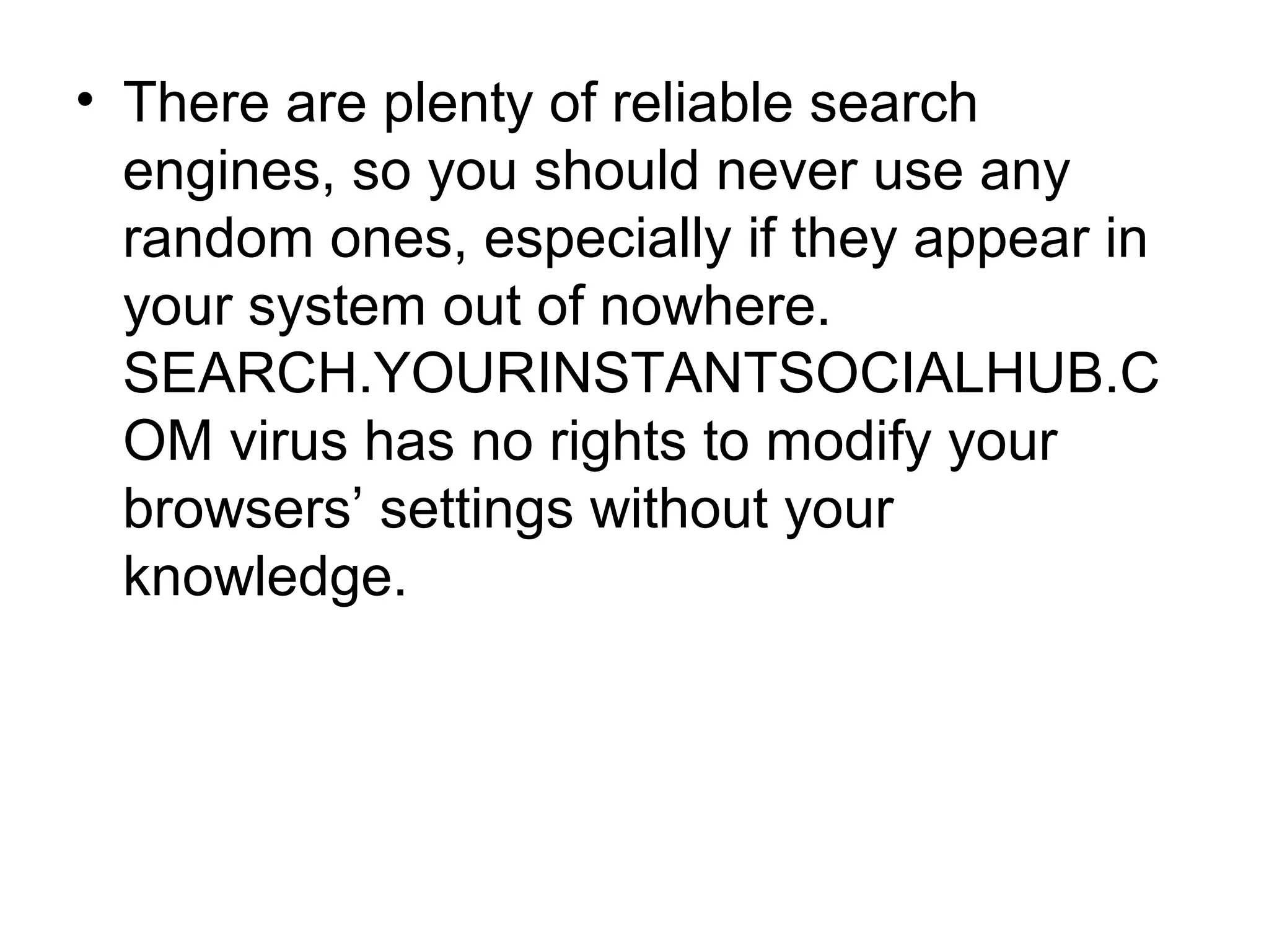 • There are plenty of reliable search
engines, so you should never use any
random ones, especially if they appear in
your system out of nowhere.
SEARCH.YOURINSTANTSOCIALHUB.C
OM virus has no rights to modify your
browsers’ settings without your
knowledge.
 