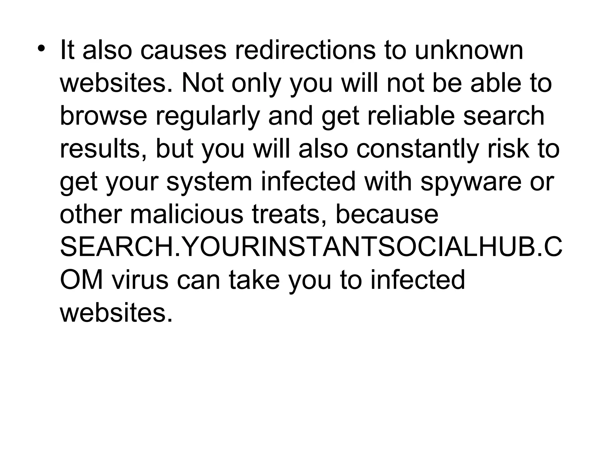 • It also causes redirections to unknown
websites. Not only you will not be able to
browse regularly and get reliable search
results, but you will also constantly risk to
get your system infected with spyware or
other malicious treats, because
SEARCH.YOURINSTANTSOCIALHUB.C
OM virus can take you to infected
websites.
 