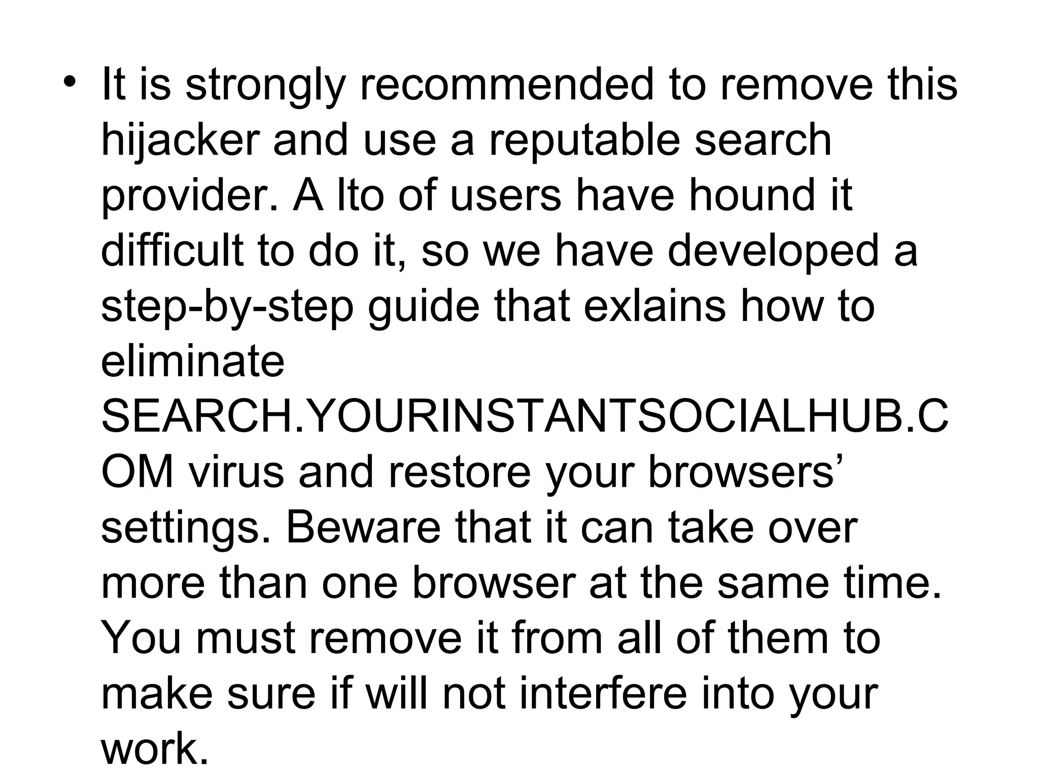 • It is strongly recommended to remove this
hijacker and use a reputable search
provider. A lto of users have hound it
difficult to do it, so we have developed a
step-by-step guide that exlains how to
eliminate
SEARCH.YOURINSTANTSOCIALHUB.C
OM virus and restore your browsers’
settings. Beware that it can take over
more than one browser at the same time.
You must remove it from all of them to
make sure if will not interfere into your
work.
 