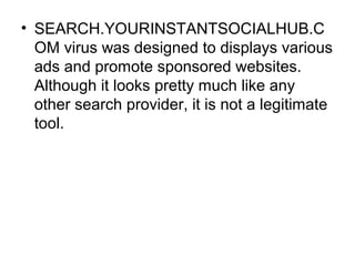 • SEARCH.YOURINSTANTSOCIALHUB.C
OM virus was designed to displays various
ads and promote sponsored websites.
Although it ...