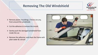 Removing The Old Windshield
 Remove plastic mouldings, if there are any,
from around the windshield.
 Cut the adhesive to remove the mould.
 Gently push the damaged windshield from
inside the car.
 Remove the adhesive, and clean the frame with
plain water & a brush.
 