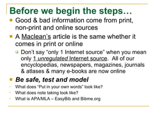 Before we begin the steps… Good & bad information come from print, non-print and online sources A  Maclean’s  article is the same whether it comes in print or online Don’t say “only 1 Internet source” when you mean only  1  unregulated  Internet source .  All of our encyclopedias, newspapers, magazines, journals & atlases & many e-books are now online Be safe, test and model What does “Put in your own words” look like? What does note taking look like? What is APA/MLA – EasyBib and Bibme.org 