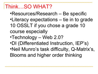 Resources/Research – Be specific Literacy expectations – tie in to grade 10 OSSLT if you chose a grade 10 course especially Technology – Web 2.0? DI (Differentiated Instruction, IEP’s) Neil Munro’s task difficulty, Q-Matrix’s, Blooms and higher order thinking  Think…SO WHAT? 