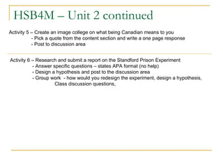 HSB4M – Unit 2 continued Activity 5 – Create an image college on what being Canadian means to you - Pick a quote from the content section and write a one page response  - Post to discussion area Activity 6 – Research and submit a report on the Standford Prison Experiment - Answer specific questions – states APA format (no help) - Design a hypothesis and post to the discussion area - Group work  - how would you redesign the experiment, design a hypothesis, Class discussion questions, 