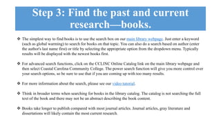 Step 3: Find the past and current 
research—books. 
 The simplest way to find books is to use the search box on our main library webpage. Just enter a keyword 
(such as global warming) to search for books on that topic. You can also do a search based on author (enter 
the author's last name first) or title by selecting the appropriate option from the dropdown menu. Typically 
results will be displayed with the newest books first. 
 For advanced search functions, click on the CCLINC Online Catalog link on the main library webpage and 
then select Coastal Carolina Community College. The power search function will give you more control over 
your search options, so be sure to use that if you are coming up with too many results. 
 For more information about the search, please see our video tutorial. 
 Think in broader terms when searching for books in the library catalog. The catalog is not searching the full 
text of the book and there may not be an abstract describing the book content. 
 Books take longer to publish compared with most journal articles. Journal articles, gray literature and 
dissertations will likely contain the most current research. 
 