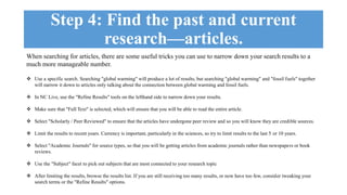 Step 4: Find the past and current 
research—articles. 
When searching for articles, there are some useful tricks you can use to narrow down your search results to a 
much more manageable number. 
 Use a specific search. Searching "global warming" will produce a lot of results, but searching "global warming" and "fossil fuels" together 
will narrow it down to articles only talking about the connection between global warming and fossil fuels. 
 In NC Live, use the "Refine Results" tools on the lefthand side to narrow down your results. 
 Make sure that "Full Text" is selected, which will ensure that you will be able to read the entire article. 
 Select "Scholarly / Peer Reviewed" to ensure that the articles have undergone peer review and so you will know they are credible sources. 
 Limit the results to recent years. Currency is important, particularly in the sciences, so try to limit results to the last 5 or 10 years. 
 Select "Academic Journals" for source types, so that you will be getting articles from academic journals rather than newspapers or book 
reviews. 
 Use the "Subject" facet to pick out subjects that are most connected to your research topic 
 After limiting the results, browse the results list. If you are still receiving too many results, or now have too few, consider tweaking your 
search terms or the "Refine Results" options. 
 