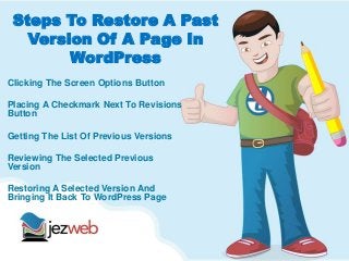 Steps To Restore A Past
Version Of A Page In
WordPress
Clicking The Screen Options Button
Placing A Checkmark Next To Revisions
Button
Getting The List Of Previous Versions
Reviewing The Selected Previous
Version
Restoring A Selected Version And
Bringing It Back To WordPress Page
 