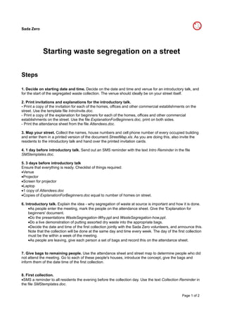 Sada Zero




             Starting waste segregation on a street


Steps

1. Decide on starting date and time. Decide on the date and time and venue for an introductory talk, and
for the start of the segregated waste collection. The venue should ideally be on your street itself.

2. Print invitations and explanations for the introductory talk.
- Print a copy of the invitation for each of the homes, offices and other commercial establishments on the
street. Use the template file IntroInvite.doc.
- Print a copy of the explanation for beginners for each of the homes, offices and other commercial
establishments on the street. Use the file ExplanationForBeginners.doc, print on both sides.
- Print the attendance sheet from the file Attendees.doc.

3. Map your street. Collect the names, house numbers and cell phone number of every occupied building
and enter them in a printed version of the document StreetMap.xls. As you are doing this, also invite the
residents to the introductory talk and hand over the printed invitation cards.

4. 1 day before introductory talk. Send out an SMS reminder with the text Intro Reminder in the file
SMStemplates.doc.

5. 3 days before introductory talk
Ensure that everything is ready. Checklist of things required:
•Venue
•Projector
•Screen for projector
•Laptop
•1 copy of Attendees.doc
•Copies of ExplanationForBeginners.doc equal to number of homes on street.

6. Introductory talk. Explain the idea - why segregation of waste at source is important and how it is done.
     •As people enter the meeting, mark the people on the attendance sheet. Give the 'Explanation for
     beginners' document.
     •Do the presentations WasteSegregation-Why.ppt and WasteSegregation-how.ppt.
     •Do a live demonstration of putting assorted dry waste into the appropriate bags.
     •Decide the date and time of the first collection jointly with the Sada Zero volunteers, and announce this.
     Note that the collection will be done at the same day and time every week. The day of the first collection
     must be the within a week of the meeting.
     •As people are leaving, give each person a set of bags and record this on the attendance sheet.


7. Give bags to remaining people. Use the attendance sheet and street map to determine people who did
not attend the meeting. Go to each of these people's houses, introduce the concept, give the bags and
inform them of the date time of the first collection.


8. First collection.
•SMS a reminder to all residents the evening before the collection day. Use the text Collection Reminder in
the file SMStemplates.doc.


                                                                                                   Page 1 of 2
 