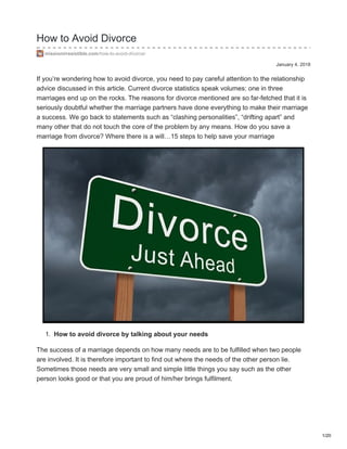 January 4, 2018
How to Avoid Divorce
missionirresistible.com/how-to-avoid-divorce/
If you’re wondering how to avoid divorce, you need to pay careful attention to the relationship
advice discussed in this article. Current divorce statistics speak volumes: one in three
marriages end up on the rocks. The reasons for divorce mentioned are so far-fetched that it is
seriously doubtful whether the marriage partners have done everything to make their marriage
a success. We go back to statements such as “clashing personalities”, “drifting apart” and
many other that do not touch the core of the problem by any means. How do you save a
marriage from divorce? Where there is a will…15 steps to help save your marriage
1. How to avoid divorce by talking about your needs
The success of a marriage depends on how many needs are to be fulfilled when two people
are involved. It is therefore important to find out where the needs of the other person lie.
Sometimes those needs are very small and simple little things you say such as the other
person looks good or that you are proud of him/her brings fulfilment.
1/20
 