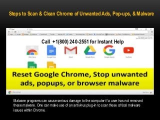 Steps to Scan & Clean Chrome of Unwanted Ads, Pop-ups, & Malware
Malware programs can cause serious damage to the computer if a user has not removed
these malware. One can make use of an antivirus plug-in to scan these critical malware
issues within Chrome.
Call +1(800) 240-2551 for Instant Help
 